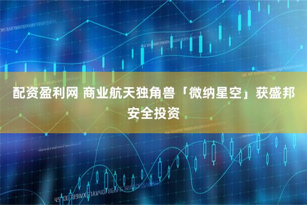 配资盈利网 商业航天独角兽「微纳星空」获盛邦安全投资