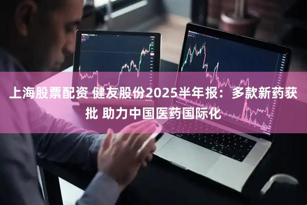 上海股票配资 健友股份2025半年报：多款新药获批 助力中国医药国际化
