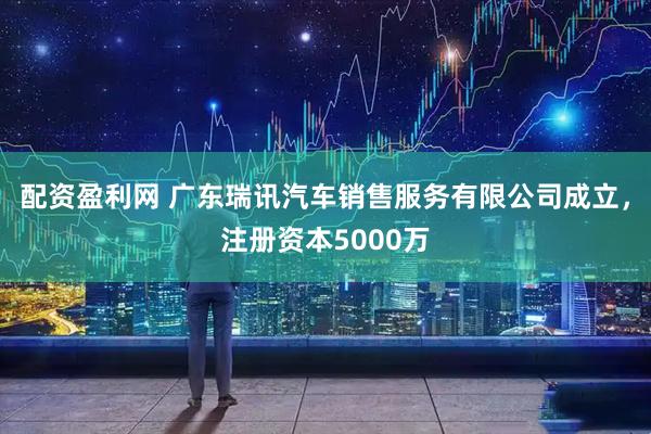 配资盈利网 广东瑞讯汽车销售服务有限公司成立，注册资本5000万