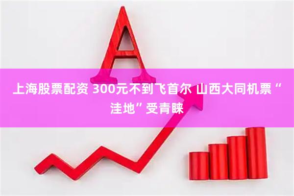 上海股票配资 300元不到飞首尔 山西大同机票“洼地”受青睐