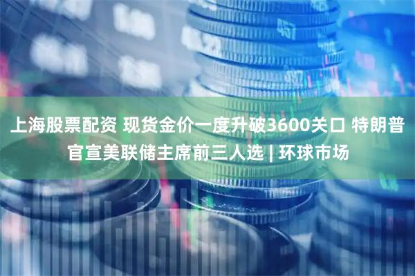 上海股票配资 现货金价一度升破3600关口 特朗普官宣美联储主席前三人选 | 环球市场