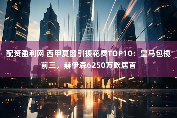 配资盈利网 西甲夏窗引援花费TOP10：皇马包揽前三，赫伊森6250万欧居首