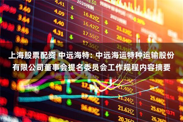 上海股票配资 中远海特: 中远海运特种运输股份有限公司董事会提名委员会工作规程内容摘要