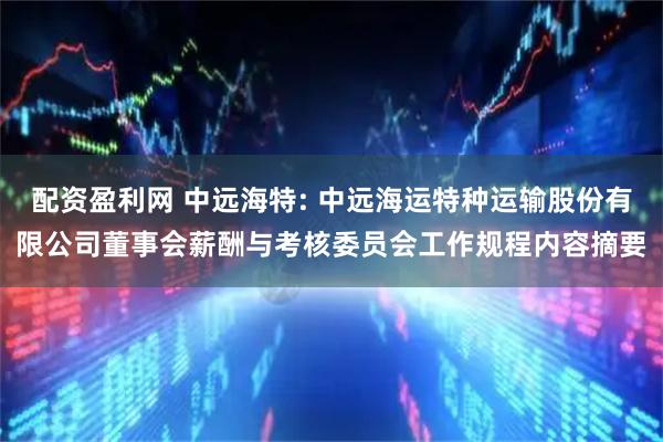 配资盈利网 中远海特: 中远海运特种运输股份有限公司董事会薪酬与考核委员会工作规程内容摘要