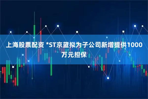 上海股票配资 *ST京蓝拟为子公司新增提供1000万元担保