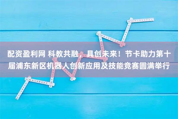配资盈利网 科教共融，具创未来！节卡助力第十届浦东新区机器人创新应用及技能竞赛圆满举行