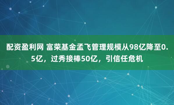 配资盈利网 富荣基金孟飞管理规模从98亿降至0.5亿，过秀接棒50亿，引信任危机