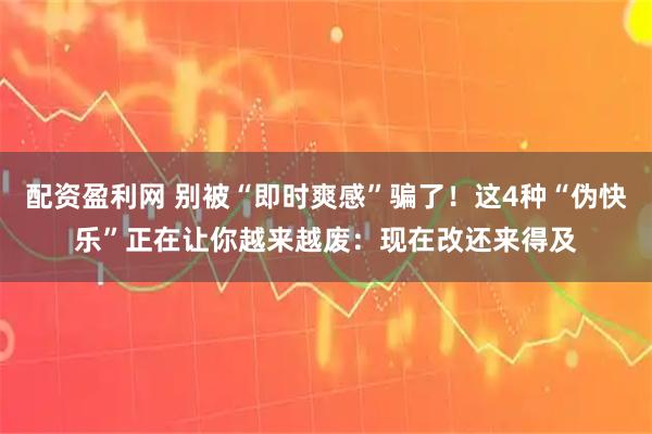 配资盈利网 别被“即时爽感”骗了！这4种“伪快乐”正在让你越来越废：现在改还来得及