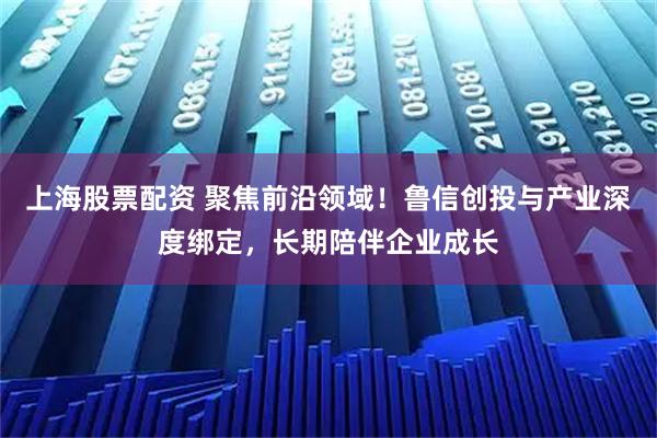 上海股票配资 聚焦前沿领域！鲁信创投与产业深度绑定，长期陪伴企业成长