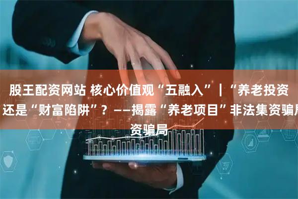 股王配资网站 核心价值观“五融入”｜“养老投资”还是“财富陷阱”？——揭露“养老项目”非法集资骗局