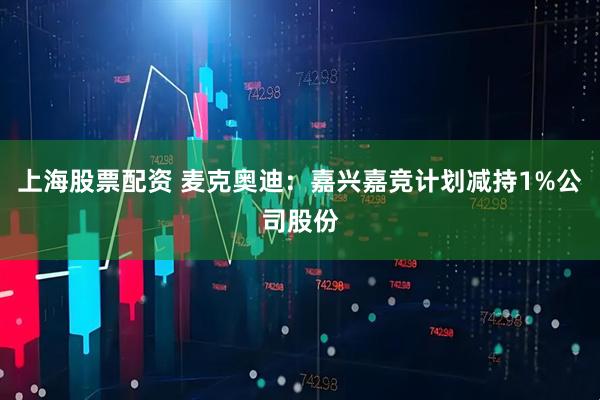 上海股票配资 麦克奥迪：嘉兴嘉竞计划减持1%公司股份