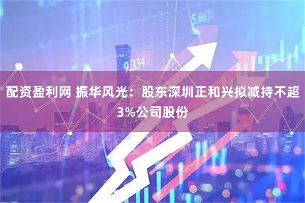 配资盈利网 振华风光：股东深圳正和兴拟减持不超3%公司股份