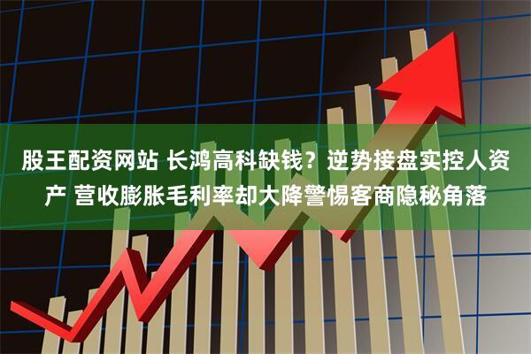 股王配资网站 长鸿高科缺钱？逆势接盘实控人资产 营收膨胀毛利率却大降警惕客商隐秘角落
