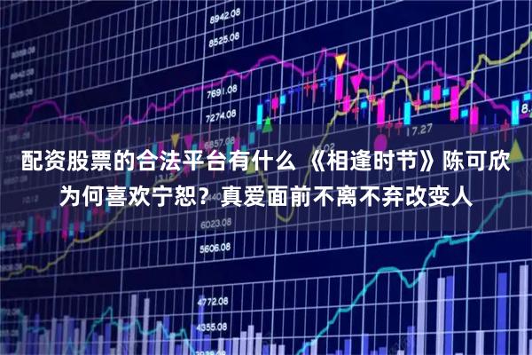 配资股票的合法平台有什么 《相逢时节》陈可欣为何喜欢宁恕？真爱面前不离不弃改变人