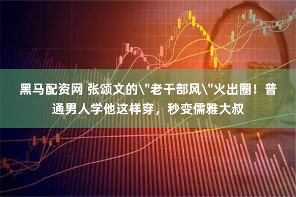 黑马配资网 张颂文的＂老干部风＂火出圈！普通男人学他这样穿，秒变儒雅大叔