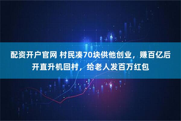 配资开户官网 村民凑70块供他创业，赚百亿后开直升机回村，给老人发百万红包