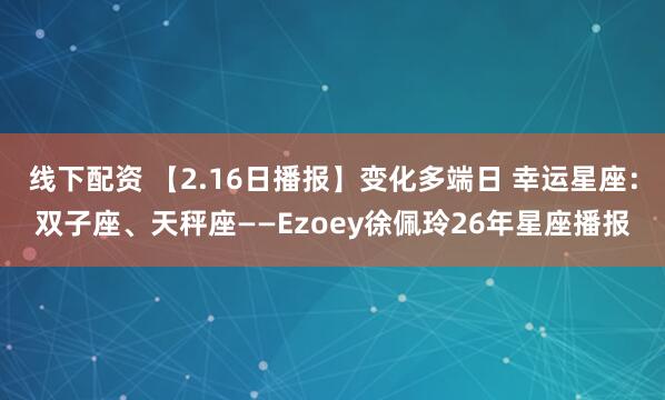 线下配资 【2.16日播报】变化多端日 幸运星座：双子座、天秤座——Ezoey徐佩玲26年星座播报