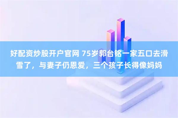 好配资炒股开户官网 75岁郭台铭一家五口去滑雪了，与妻子仍恩爱，三个孩子长得像妈妈