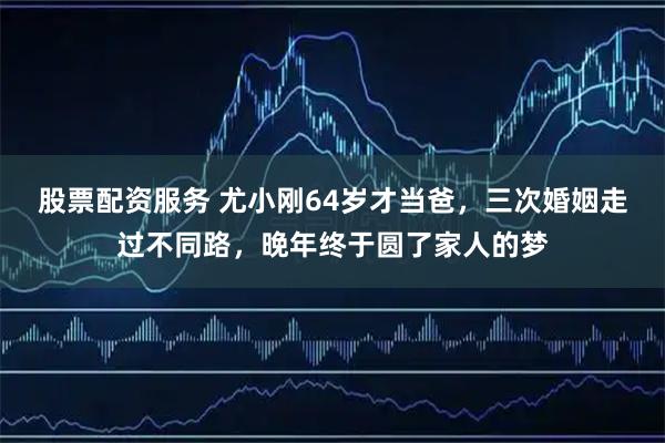 股票配资服务 尤小刚64岁才当爸，三次婚姻走过不同路，晚年终于圆了家人的梦