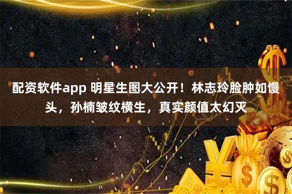 配资软件app 明星生图大公开！林志玲脸肿如馒头，孙楠皱纹横生，真实颜值太幻灭