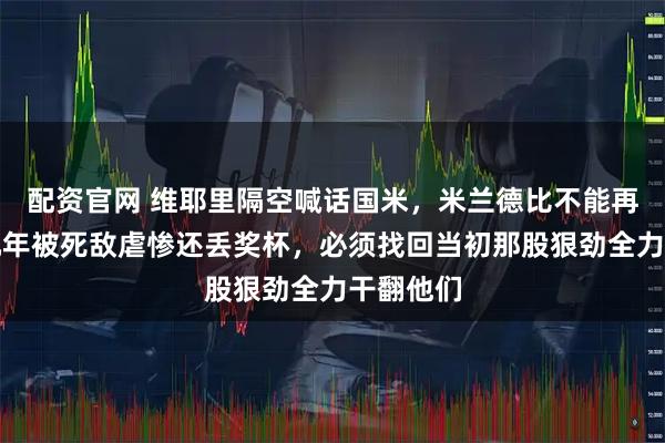 配资官网 维耶里隔空喊话国米，米兰德比不能再输，近几年被死敌虐惨还丢奖杯，必须找回当初那股狠劲全力干翻他们