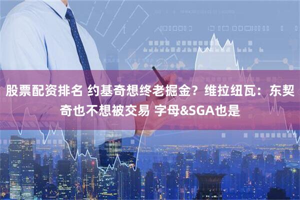 股票配资排名 约基奇想终老掘金？维拉纽瓦：东契奇也不想被交易 字母&SGA也是