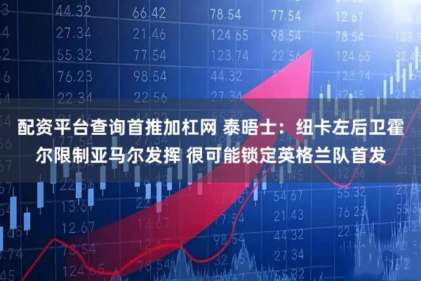 配资平台查询首推加杠网 泰晤士：纽卡左后卫霍尔限制亚马尔发挥 很可能锁定英格兰队首发