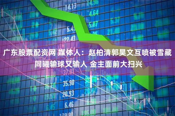 广东股票配资网 媒体人：赵柏清郭昊文互喷被雪藏 同曦输球又输人 金主面前大扫兴