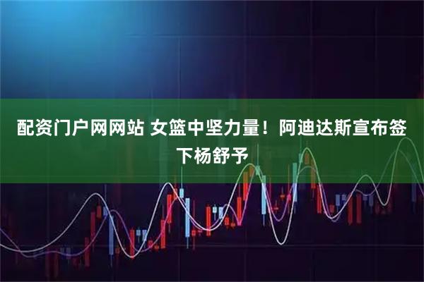 配资门户网网站 女篮中坚力量！阿迪达斯宣布签下杨舒予