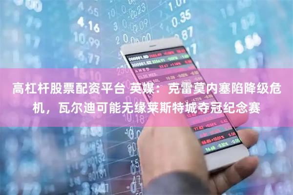 高杠杆股票配资平台 英媒：克雷莫内塞陷降级危机，瓦尔迪可能无缘莱斯特城夺冠纪念赛