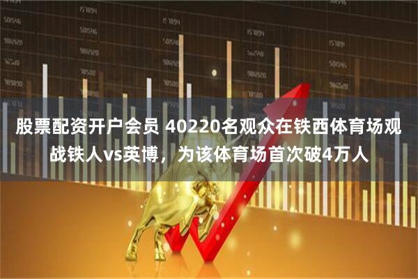 股票配资开户会员 40220名观众在铁西体育场观战铁人vs英博，为该体育场首次破4万人