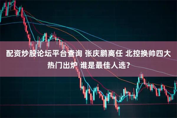 配资炒股论坛平台查询 张庆鹏离任 北控换帅四大热门出炉 谁是最佳人选？